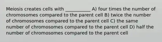 Meiosis creates cells with ___________ A) four times the number of chromosomes compared to the parent cell B) twice the number of chromosomes compared to the parent cell C) the same number of chromosomes compared to the parent cell D) half the number of chromosomes compared to the parent cell