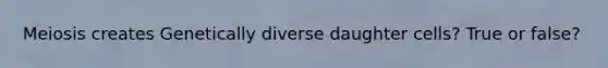 Meiosis creates Genetically diverse daughter cells? True or false?