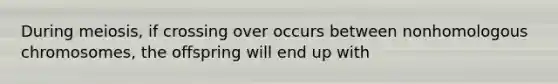 During meiosis, if crossing over occurs between nonhomologous chromosomes, the offspring will end up with