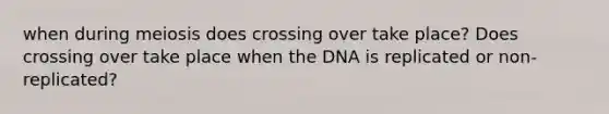 when during meiosis does crossing over take place? Does crossing over take place when the DNA is replicated or non-replicated?