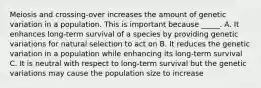 Meiosis and crossing-over increases the amount of genetic variation in a population. This is important because _____. A. It enhances long-term survival of a species by providing genetic variations for natural selection to act on B. It reduces the genetic variation in a population while enhancing its long-term survival C. It is neutral with respect to long-term survival but the genetic variations may cause the population size to increase