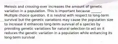 Meiosis and crossing-over increases the amount of genetic variation in a population. This is important because ______. Multiple choice question. it is neutral with respect to long-term survival but the genetic variations may cause the population size to increase it enhances long-term survival of a species by providing genetic variations for natural selection to act on it reduces the genetic variation in a population while enhancing its long-term survival