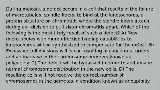 During meiosis, a defect occurs in a cell that results in the failure of microtubules, spindle fibers, to bind at the kinetochores, a protein structure on chromatids where the spindle fibers attach during cell division to pull sister chromatids apart. Which of the following is the most likely result of such a defect? A) New microtubules with more effective binding capabilities to kinetochores will be synthesized to compensate for the defect. B) Excessive cell divisions will occur resulting in cancerous tumors and an increase in the chromosome numbers known as polyploidy. C) The defect will be bypassed in order to and ensure normal chromosome distribution in the new cells. D) The resulting cells will not receive the correct number of chromosomes in the gametes, a condition known as aneuploidy.