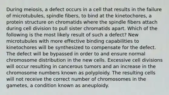 During meiosis, a defect occurs in a cell that results in the failure of microtubules, spindle fibers, to bind at the kinetochores, a protein structure on chromatids where the spindle fibers attach during <a href='https://www.questionai.com/knowledge/kjHVAH8Me4-cell-division' class='anchor-knowledge'>cell division</a> to pull sister chromatids apart. Which of the following is the most likely result of such a defect? New microtubules with more effective binding capabilities to kinetochores will be synthesized to compensate for the defect. The defect will be bypassed in order to and ensure normal chromosome distribution in the new cells. Excessive cell divisions will occur resulting in cancerous tumors and an increase in the chromosome numbers known as polyploidy. The resulting cells will not receive the correct number of chromosomes in the gametes, a condition known as aneuploidy.