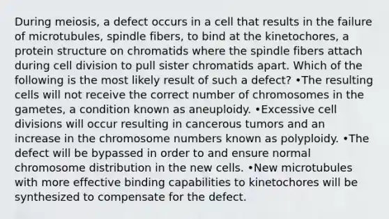 During meiosis, a defect occurs in a cell that results in the failure of microtubules, spindle fibers, to bind at the kinetochores, a protein structure on chromatids where the spindle fibers attach during cell division to pull sister chromatids apart. Which of the following is the most likely result of such a defect? •The resulting cells will not receive the correct number of chromosomes in the gametes, a condition known as aneuploidy. •Excessive cell divisions will occur resulting in cancerous tumors and an increase in the chromosome numbers known as polyploidy. •The defect will be bypassed in order to and ensure normal chromosome distribution in the new cells. •New microtubules with more effective binding capabilities to kinetochores will be synthesized to compensate for the defect.