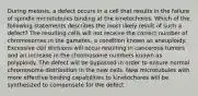 During meiosis, a defect occurs in a cell that results in the failure of spindle microtubules binding at the kinetochores. Which of the following statements describes the most likely result of such a defect? The resulting cells will not receive the correct number of chromosomes in the gametes, a condition known as aneuploidy. Excessive cell divisions will occur resulting in cancerous tumors and an increase in the chromosome numbers known as polyploidy. The defect will be bypassed in order to ensure normal chromosome distribution in the new cells. New microtubules with more effective binding capabilities to kinetochores will be synthesized to compensate for the defect.