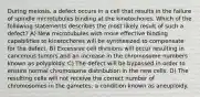 During meiosis, a defect occurs in a cell that results in the failure of spindle microtubules binding at the kinetochores. Which of the following statements describes the most likely result of such a defect? A) New microtubules with more effective binding capabilities to kinetochores will be synthesized to compensate for the defect. B) Excessive cell divisions will occur resulting in cancerous tumors and an increase in the chromosome numbers known as polyploidy. C) The defect will be bypassed in order to ensure normal chromosome distribution in the new cells. D) The resulting cells will not receive the correct number of chromosomes in the gametes, a condition known as aneuploidy.