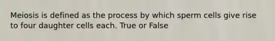 Meiosis is defined as the process by which sperm cells give rise to four daughter cells each. True or False