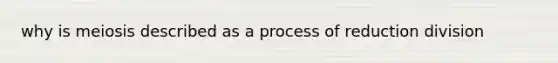 why is meiosis described as a process of reduction division