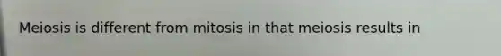 Meiosis is different from mitosis in that meiosis results in