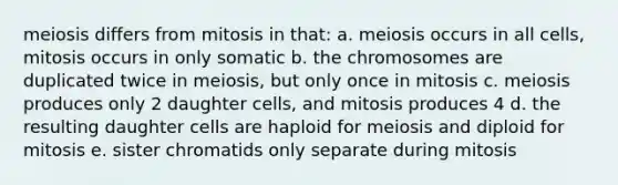 meiosis differs from mitosis in that: a. meiosis occurs in all cells, mitosis occurs in only somatic b. the chromosomes are duplicated twice in meiosis, but only once in mitosis c. meiosis produces only 2 daughter cells, and mitosis produces 4 d. the resulting daughter cells are haploid for meiosis and diploid for mitosis e. sister chromatids only separate during mitosis