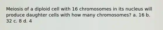 Meiosis of a diploid cell with 16 chromosomes in its nucleus will produce daughter cells with how many chromosomes? a. 16 b. 32 c. 8 d. 4