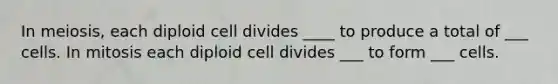 In meiosis, each diploid cell divides ____ to produce a total of ___ cells. In mitosis each diploid cell divides ___ to form ___ cells.