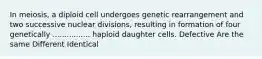 In meiosis, a diploid cell undergoes genetic rearrangement and two successive nuclear divisions, resulting in formation of four genetically ................ haploid daughter cells. Defective Are the same Different Identical