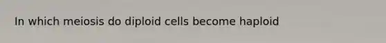 In which meiosis do diploid cells become haploid