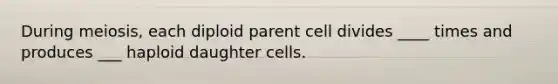 During meiosis, each diploid parent cell divides ____ times and produces ___ haploid daughter cells.