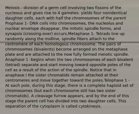 Meiosis - division of a germ cell involving two fissons of the nucleous and gives rise to 4 gametes. yields four nonidentical daughter cells, each with half the chromosomes of the parent Prophase 1- DNA coils into chromosomes, the nucleolus and nuclear envelope disappear, the mitotic spindle forms, and synapsis (crossing-over) occurs.Metaphase 1- Tetrads line up randomly along the midline, spindle fibers attach to the centromere of each homologous chromosome. The pairs of chromosomes (bivalents) become arranged on the metaphase plate and are attached to the now fully formed meiotic spindle. Anaphase 1 -begins when the two chromosomes of each bivalent (tetrad) separate and start moving toward opposite poles of the cell as a result of the action of the spindle. Notice that in anaphase I the sister chromatids remain attached at their centromeres and move together toward the poles.Telophase 1 -At each pole, during this stage, there is a complete haploid set of chromosomes (but each chromosome still has two sister chromatids). A cleavage furrow appears, and by the end of this stage the parent cell has divided into two daughter cells. This separation of the cytoplasm is called cytokinesis.