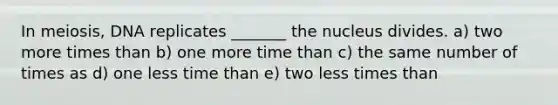 In meiosis, DNA replicates _______ the nucleus divides. a) two more times than b) one more time than c) the same number of times as d) one less time than e) two less times than