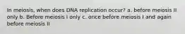 In meiosis, when does DNA replication occur? a. before meiosis II only b. Before meiosis I only c. once before meiosis I and again before meiosis II