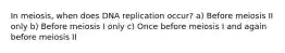 In meiosis, when does DNA replication occur? a) Before meiosis II only b) Before meiosis I only c) Once before meiosis I and again before meiosis II