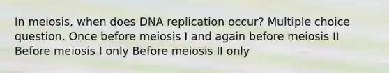 In meiosis, when does DNA replication occur? Multiple choice question. Once before meiosis I and again before meiosis II Before meiosis I only Before meiosis II only