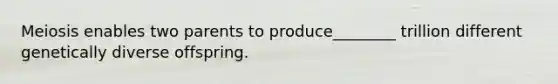Meiosis enables two parents to produce________ trillion different genetically diverse offspring.