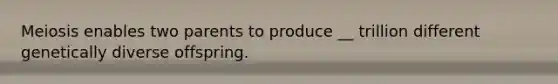 Meiosis enables two parents to produce __ trillion different genetically diverse offspring.