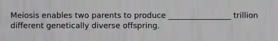 Meiosis enables two parents to produce ________________ trillion different genetically diverse offspring.