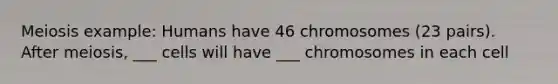Meiosis example: Humans have 46 chromosomes (23 pairs). After meiosis, ___ cells will have ___ chromosomes in each cell