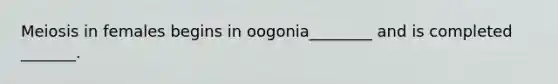 Meiosis in females begins in oogonia________ and is completed _______.