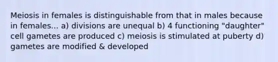 Meiosis in females is distinguishable from that in males because in females... a) divisions are unequal b) 4 functioning "daughter" cell gametes are produced c) meiosis is stimulated at puberty d) gametes are modified & developed