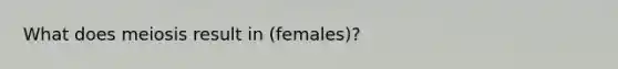 What does meiosis result in (females)?