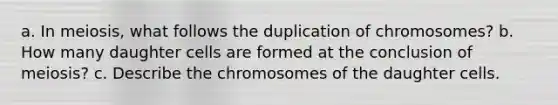 a. In meiosis, what follows the duplication of chromosomes? b. How many daughter cells are formed at the conclusion of meiosis? c. Describe the chromosomes of the daughter cells.