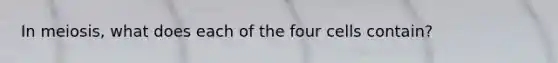 In meiosis, what does each of the four cells contain?