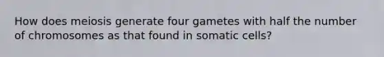 How does meiosis generate four gametes with half the number of chromosomes as that found in somatic cells?