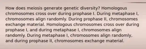 How does meiosis generate genetic diversity? Homologous chromosomes cross over during prophase I. During metaphase I, chromosomes align randomly. During prophase II, chromosomes exchange material. Homologous chromosomes cross over during prophase I, and during metaphase I, chromosomes align randomly. During metaphase I, chromosomes align randomly, and during prophase II, chromosomes exchange material.