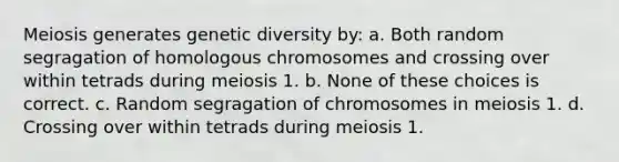 Meiosis generates genetic diversity by: a. Both random segragation of homologous chromosomes and crossing over within tetrads during meiosis 1. b. None of these choices is correct. c. Random segragation of chromosomes in meiosis 1. d. Crossing over within tetrads during meiosis 1.