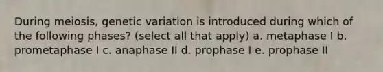 During meiosis, genetic variation is introduced during which of the following phases? (select all that apply) a. metaphase I b. prometaphase I c. anaphase II d. prophase I e. prophase II