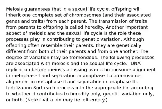 Meiosis guarantees that in a sexual life cycle, offspring will inherit one complete set of chromosomes (and their associated genes and traits) from each parent. The transmission of traits from parents to offspring is called heredity. Another important aspect of meiosis and the sexual life cycle is the role these processes play in contributing to genetic variation. Although offspring often resemble their parents, they are genetically different from both of their parents and from one another. The degree of variation may be tremendous. The following processes are associated with meiosis and the sexual life cycle: -DNA replication before meiosis -crossing over -chromosome alignment in metaphase I and separation in anaphase I -chromosome alignment in metaphase II and separation in anaphase II -fertilization Sort each process into the appropriate bin according to whether it contributes to heredity only, genetic variation only, or both. (Note that a bin may be left empty.)