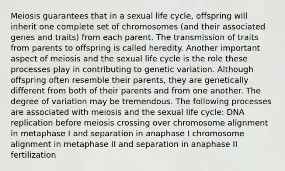 Meiosis guarantees that in a sexual life cycle, offspring will inherit one complete set of chromosomes (and their associated genes and traits) from each parent. The transmission of traits from parents to offspring is called heredity. Another important aspect of meiosis and the sexual life cycle is the role these processes play in contributing to genetic variation. Although offspring often resemble their parents, they are genetically different from both of their parents and from one another. The degree of variation may be tremendous. The following processes are associated with meiosis and the sexual life cycle: DNA replication before meiosis crossing over chromosome alignment in metaphase I and separation in anaphase I chromosome alignment in metaphase II and separation in anaphase II fertilization