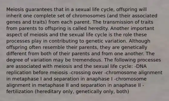 Meiosis guarantees that in a sexual life cycle, offspring will inherit one complete set of chromosomes (and their associated genes and traits) from each parent. The transmission of traits from parents to offspring is called heredity. Another important aspect of meiosis and the sexual life cycle is the role these processes play in contributing to genetic variation. Although offspring often resemble their parents, they are genetically different from both of their parents and from one another. The degree of variation may be tremendous. The following processes are associated with meiosis and the sexual life cycle: -DNA replication before meiosis -crossing over -chromosome alignment in metaphase I and separation in anaphase I -chromosome alignment in metaphase II and separation in anaphase II -fertilization (hereditary only, genetically only, both)