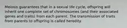 Meiosis guarantees that in a sexual life cycle, offspring will inherit one complete set of chromosomes (and their associated genes and traits) from each parent. The transmission of traits from parents to offspring is called heredity.