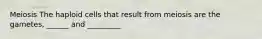Meiosis The haploid cells that result from meiosis are the gametes, ______ and _________
