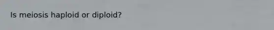 Is meiosis haploid or diploid?