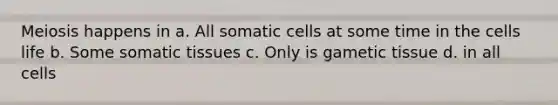 Meiosis happens in a. All somatic cells at some time in the cells life b. Some somatic tissues c. Only is gametic tissue d. in all cells