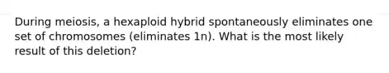 During meiosis, a hexaploid hybrid spontaneously eliminates one set of chromosomes (eliminates 1n). What is the most likely result of this deletion?