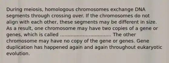 During meiosis, homologous chromosomes exchange DNA segments through crossing over. If the chromosomes do not align with each other, these segments may be different in size. As a result, one chromosome may have two copies of a gene or genes, which is called .................................. The other chromosome may have no copy of the gene or genes. Gene duplication has happened again and again throughout eukaryotic evolution.