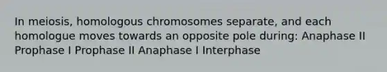 In meiosis, homologous chromosomes separate, and each homologue moves towards an opposite pole during: Anaphase II Prophase I Prophase II Anaphase I Interphase