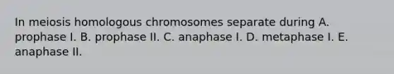 In meiosis homologous chromosomes separate during A. prophase I. B. prophase II. C. anaphase I. D. metaphase I. E. anaphase II.