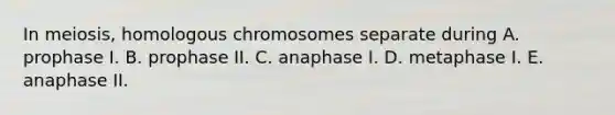 In meiosis, homologous chromosomes separate during A. prophase I. B. prophase II. C. anaphase I. D. metaphase I. E. anaphase II.